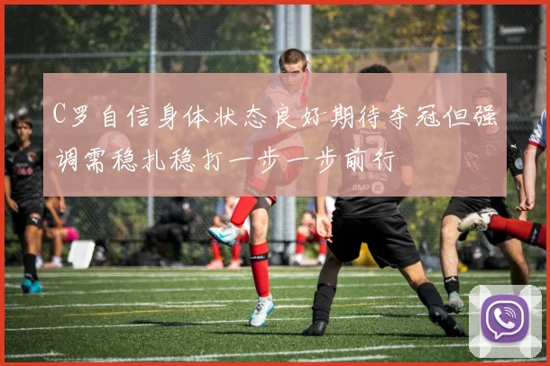 C罗自信身体状态良好期待夺冠但强调需稳扎稳打一步一步前行