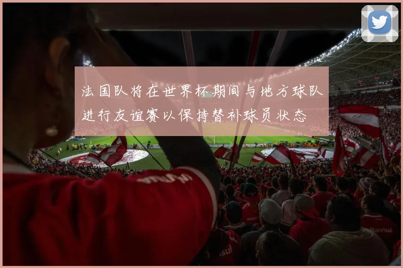 法国队将在世界杯期间与地方球队进行友谊赛以保持替补球员状态