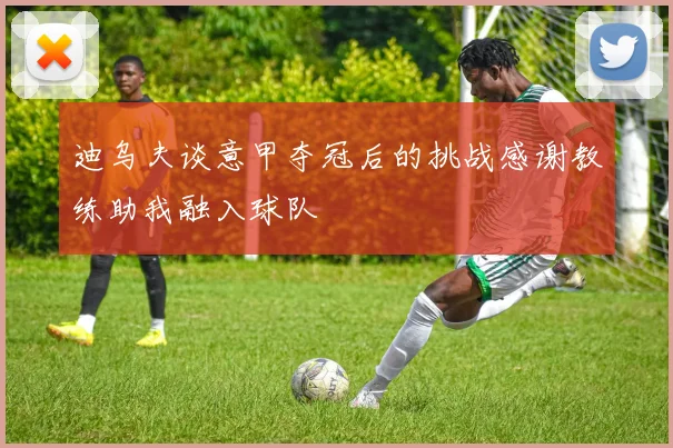 迪乌夫谈意甲夺冠后的挑战感谢教练助我融入球队