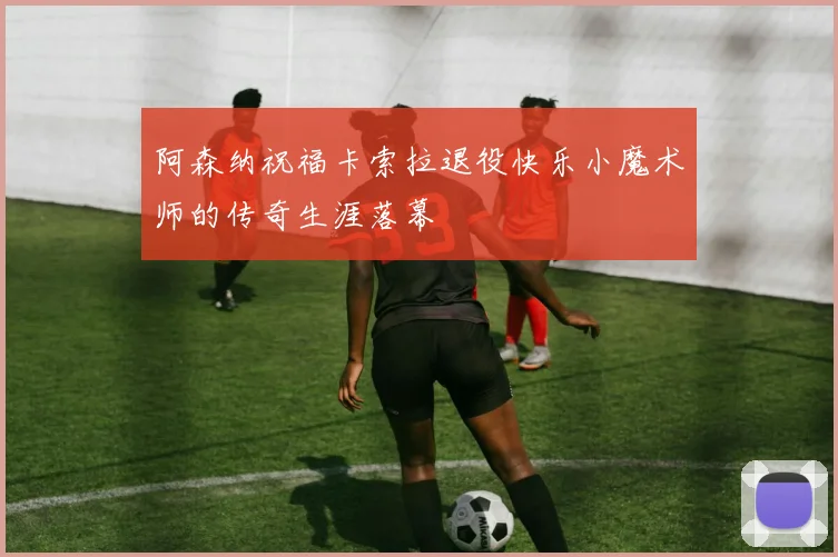 阿森纳祝福卡索拉退役快乐小魔术师的传奇生涯落幕