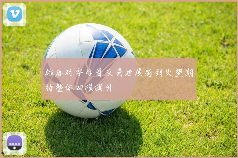 雄鹿对字母哥交易进展感到失望期待整体回报提升
