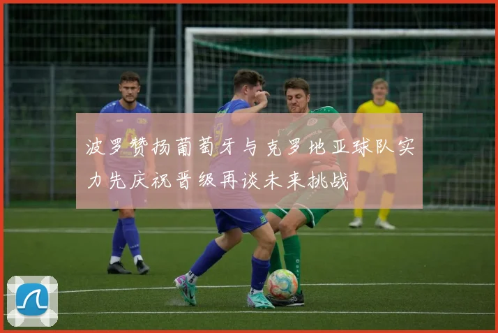 波罗赞扬葡萄牙与克罗地亚球队实力先庆祝晋级再谈未来挑战