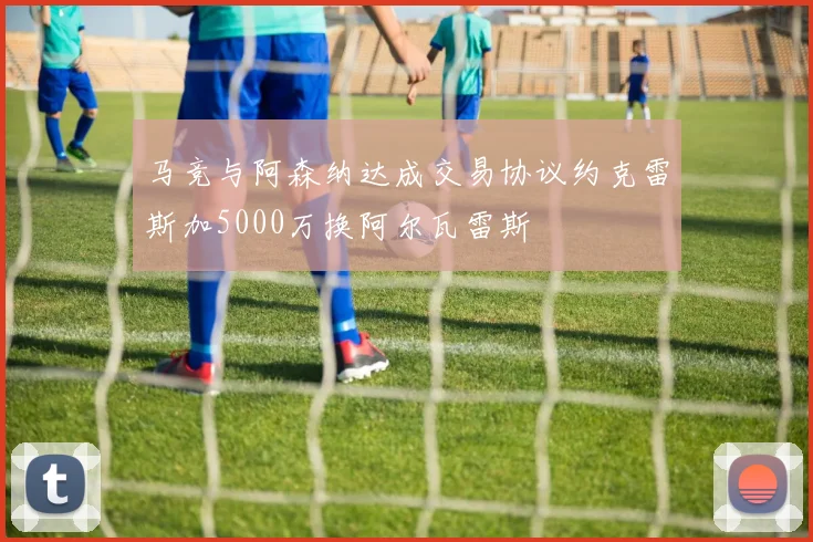 马竞与阿森纳达成交易协议约克雷斯加5000万换阿尔瓦雷斯