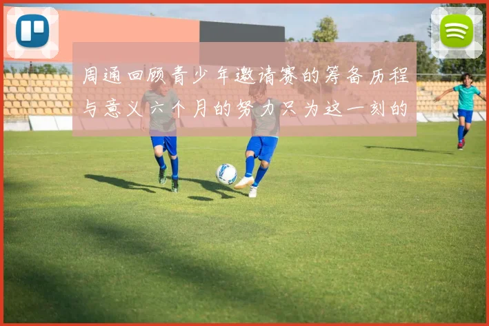 周通回顾青少年邀请赛的筹备历程与意义六个月的努力只为这一刻的精彩