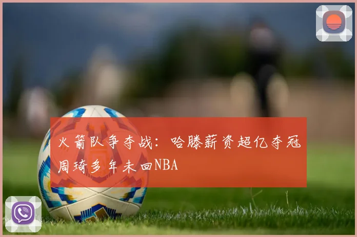 火箭队争夺战：哈滕薪资超亿夺冠周琦多年未回NBA