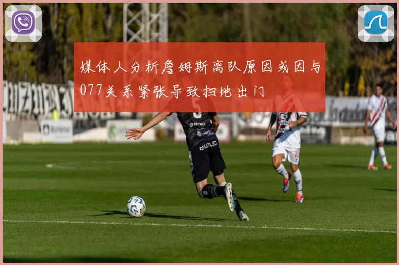 媒体人分析詹姆斯离队原因或因与077关系紧张导致扫地出门
