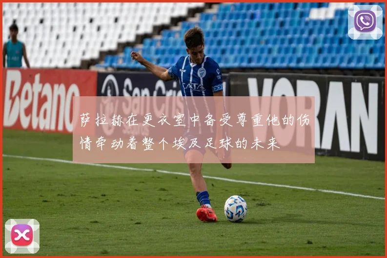 萨拉赫在更衣室中备受尊重他的伤情牵动着整个埃及足球的未来
