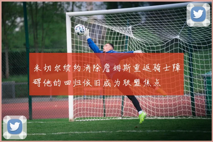 米切尔续约消除詹姆斯重返骑士障碍他的回归依旧成为联盟焦点