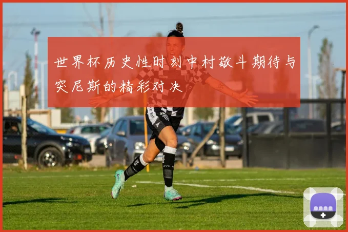世界杯历史性时刻中村敬斗期待与突尼斯的精彩对决