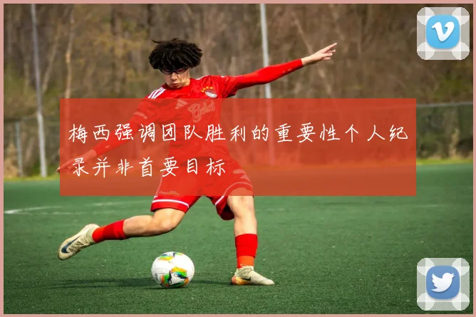梅西强调团队胜利的重要性个人纪录并非首要目标