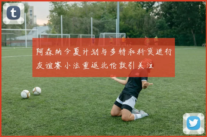 阿森纳今夏计划与多特和科莫进行友谊赛小法重返北伦敦引关注