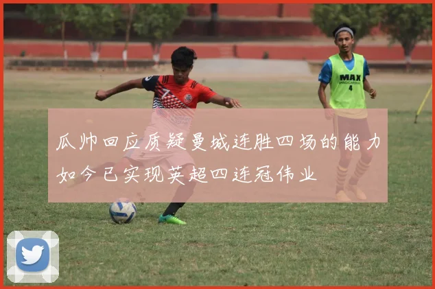瓜帅回应质疑曼城连胜四场的能力如今已实现英超四连冠伟业